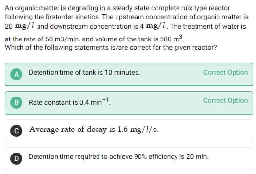 An organic matter is degrading in a steady state complete mix type reactor
following the firstorder kinetics. The upstream concentration of organic matter is
20 mg/1 and downstream concentration is 4 mg/1. The treatment of water is
at the rate of 58 m3/min. and volume of the tank is 580 m³.
Which of the following statements is/are correct for the given reactor?
Detention time of tank is 10 minutes.
B Rate constant is 0.4 min¹
C Average rate of decay is 1.6 mg/1/s.
D
Correct Option
Correct Option
Detention time required to achieve 90% efficiency is 20 min.