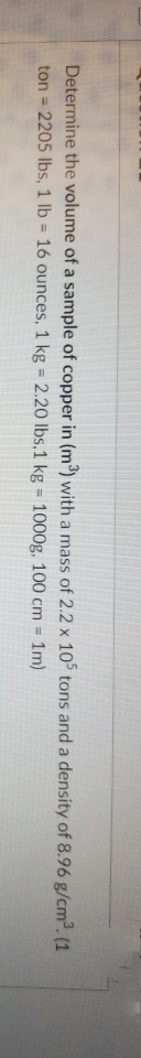 Determine the volume of a sample of copper in (m³) with a mass of 2.2 x 105 tons and a density of 8.96 g/cm. (1
ton = 2205 lbs, 1 lb = 16 ounces, 1 kg = 2.20 lbs,1 kg = 1000g. 100 cm = 1m)
%3D
%3!
%3D
