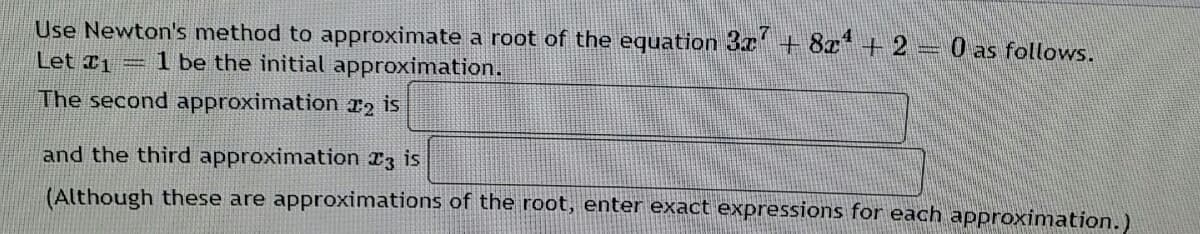 Use Newton's method to approximate a root of the equation 3x+ 8a* + 2 = 0 as follows.
Let 1
1 be the initial approximation.
The second approximation 12 is
and the third approximation I3 is
(Although these are approximations of the root, enter exact expressions for each approximation.)
