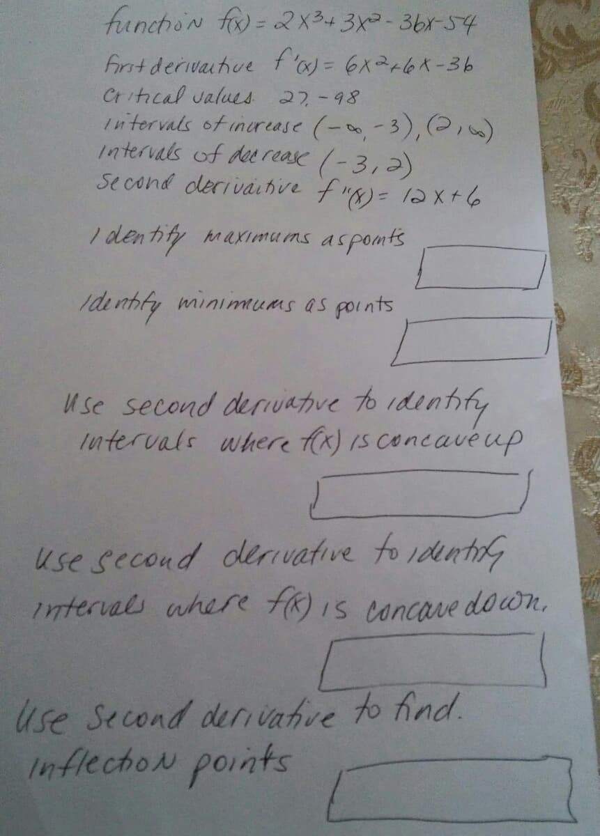 funchon f= 2X3+3x-3br-54
First derivaithve f'= 6x2+6x-36
Critical values 27-98
Intervals of inurease (--3),(2iw)
intervals of dee rease (-3,2)
Se cond derivahive f")= 12X+6
I dentify maximu ms aspomts
Ide nhfy minimums as points
Use second derIvative to identify
tntervals where fix) IS concavéup
use second derivative to identr
intervals ahere HR)IS concave down,
Use Second derivatve to find.
InflectioN points
