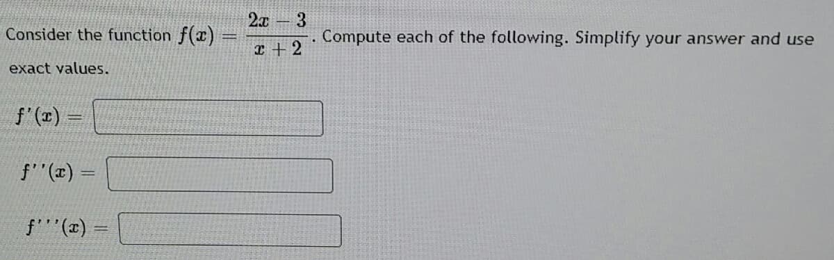 2x 3
Consider the function f(x)
. Compute each of the following. Simplify your answer and use
エ+2
exact values.
f'() =
f"(x) =
f(x) =
