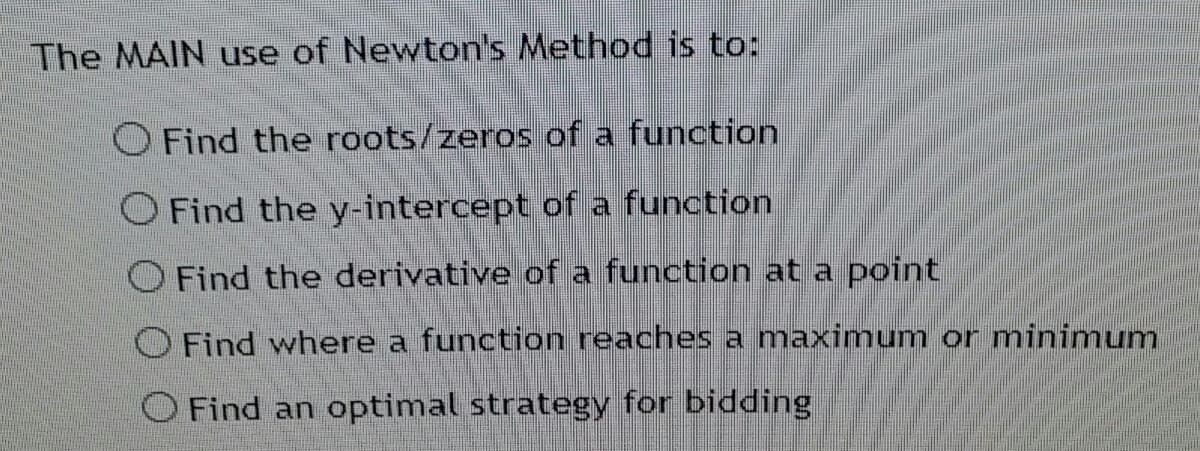 The MAIN use of Newton's Method is to:
O Find the roots/zeros of a function
O Find the y-intercept of a function
O Find the derivative of a function at a point
O Find where a function reaches a maximum or minimum
O Find an optimal strategy for bidding
