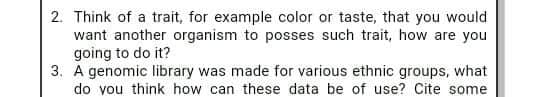 2. Think of a trait, for example color or taste, that you would
want another organism to posses such trait, how are you
going to do it?
3. A genomic library was made for various ethnic groups, what
do you think how can these data be of use? Cite some
