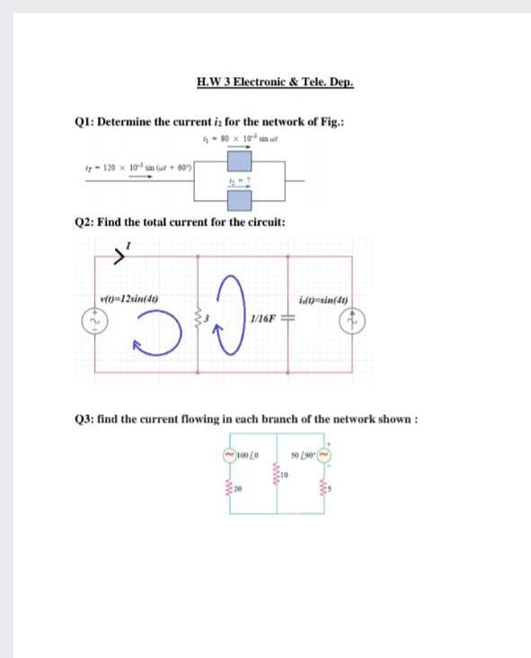 H.W 3 Electronic & Tele. Dep.
Q1: Determine the current i: for the network of Fig.:
4- 30 x 10 in ut
I7- 120 x 10 sa (ut + 60
Q2: Find the total current for the circuit:
vo=12sin(40)
id-sin(40)
| /16F
Q3: find the current flowing in each branch of the network shown:
