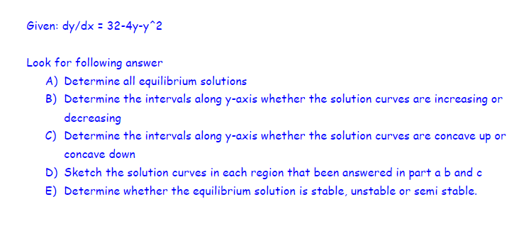 Given: dy/dx = 32-4y-y^2
Look for following answer
A) Determine all equilibrium solutions
B) Determine the intervals along y-axis whether the solution curves are increasing or
decreasing
C) Determine the intervals along y-axis whether the solution curves are concave up or
concave down
D) Sketch the solution curves in each region that been answered in part a b and c
E) Determine whether the equilibrium solution is stable, unstable or semi stable.
