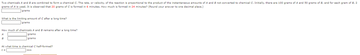 Two chemicals A and B are combined to form a chemical C. The rate, or velocity, of the reaction is proportional to the product of the instantaneous amounts of A and B not converted to chemical C. Initially, there are 100 grams of A and 50 grams of B, and for each gram of B, 2
grams of A is used. It is observed that 20 grams of C is formed in 6 minutes. How much is formed in 24 minutes? (Round your answer to one decimal place.)
grams
What is the limiting amount of C after a long time?
|grams
How much of chemicals A and B remains after a long time?
grams
grams
At what time is chemical C half-formed?
min
