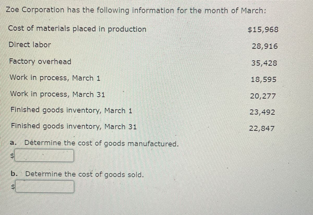 Zoe Corporation has the following information for the month of March:
Cost of materials placed in production
Direct labor
Factory overhead
$15,968
28,916
35,428
Work in process, March 1
Work in process, March 31
18,595
20,277
Finished goods inventory, March 1
23,492
Finished goods inventory, March 31
22,847
a. Determine the cost of goods manufactured.
b. Determine the cost of goods sold.
S