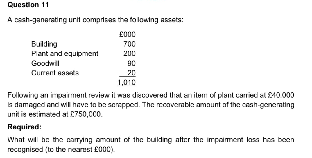 Question 11
A cash-generating unit comprises the following assets:
£000
700
200
90
20
1,010
Building
Plant and equipment
Goodwill
Current assets
Following an impairment review it was discovered that an item of plant carried at £40,000
is damaged and will have to be scrapped. The recoverable amount of the cash-generating
unit is estimated at £750,000.
Required:
What will be the carrying amount of the building after the impairment loss has been
recognised (to the nearest £000).