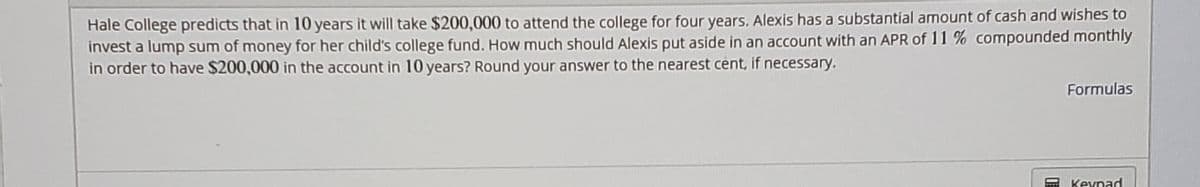 Hale College predicts that in 10 years it will take $200,000 to attend the college for four years. Alexis has a substantial amount of cash and wishes to
invest a lump sum of money for her child's college fund. How much should Alexis put aside in an account with an APR of 11 % compounded monthly
in order to have $200,000 in the account in 10 years? Round your answer to the nearest cent, if necessary.
Formulas
Keypad
