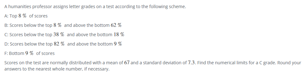 A humanities professor assigns letter grades on a test according to the following scheme.
A: Top 8 % of scores
B: Scores below the top 8 % and above the bottom 62 %
C: Scores below the top 38 % and above the bottom 18 %
D: Scores below the top 82 % and above the bottom 9 %
F: Bottom 9 % of scores
Scores on the test are normally distributed with a mean of 67 and a standard deviation of 7.3. Find the numerical limits for a C grade. Round your
answers to the nearest whole number, if necessary.
