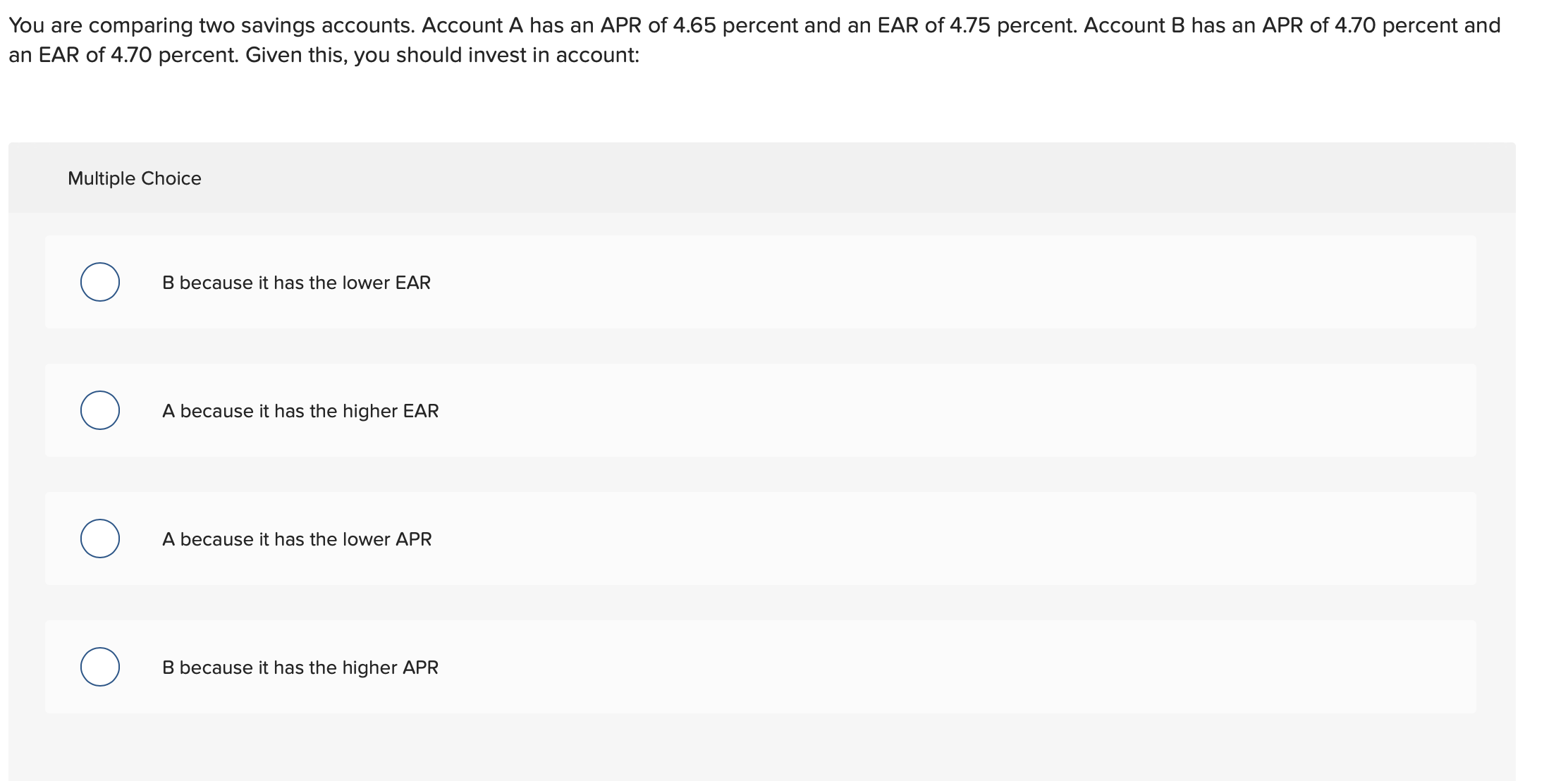 You are comparing two savings accounts. Account A has an APR of 4.65 percent and an EAR of 4.75 percent. Account B has an APR of 4.70 percent and
an EAR of 4.70 percent. Given this, you should invest in account:
Multiple Choice
B because it has the lower EAR
A because it has the higher EAR
A because it has the lower APR
B because it has the higher APR
