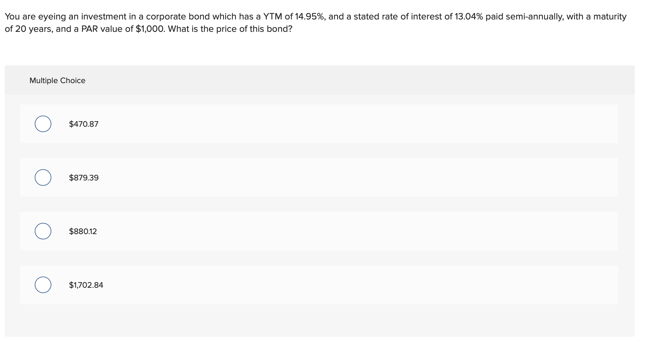 You are eyeing an investment in a corporate bond which has a YTM of 14.95%, and a stated rate of interest of 13.04% paid semi-annually, with a maturity
of 20 years, and a PAR value of $1,000. What is the price of this bond?
Multiple Choice
$470.87
$879.39
$880.12
$1,702.84
