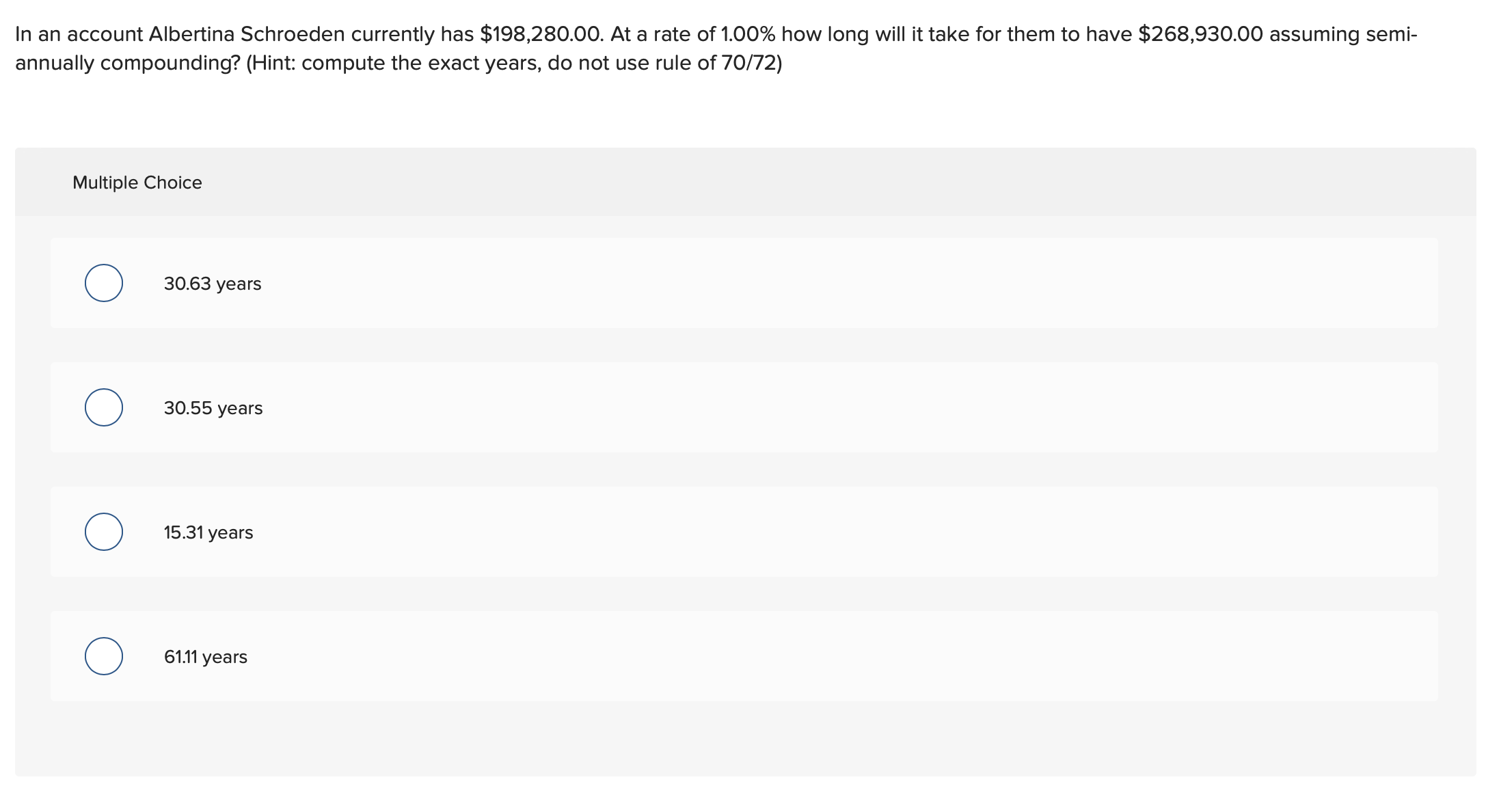 In an account Albertina Schroeden currently has $198,280.00. At a rate of 1.00% how long will it take for them to have $268,930.00 assuming semi-
annually compounding? (Hint: compute the exact years, do not use rule of 70/72)
Multiple Choice
30.63 years
30.55 years
15.31 years
61.11 years
