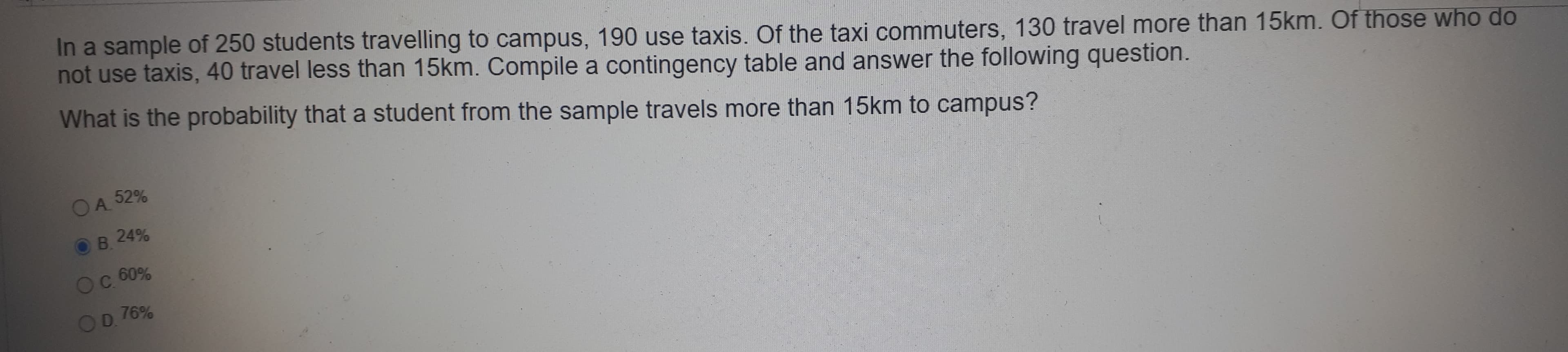 In a sample of 250 students travelling to campus, 190 use taxis. Of the taxi commuters, 130 travel more than 15km. Of those who do
not use taxis, 40 travel less than 15km. Compile a contingency table and answer the following question.
What is the probability that a student from the sample travels more than 15km to campus?
