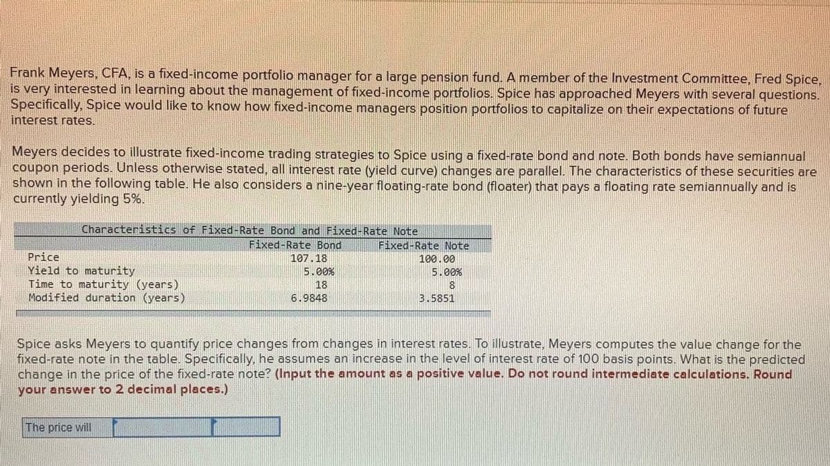 Frank Meyers, CFA, is a fixed-income portfolio manager for a large pension fund. A member of the Investment Committee, Fred Spice,
is very interested in learning about the management of fixed-income portfolios. Spice has approached Meyers with several questions.
Specifically, Spice would like to know how fixed-income managers position portfolios to capitalize on their expectations of future
interest rates.
Meyers decides to illustrate fixed-income trading strategies to Spice using a fixed-rate bond and note. Both bonds have semiannual
coupon periods. Unless otherwise stated, all interest rate (yield curve) changes are parallel. The characteristics of these securities are
shown in the following table. He also considers a nine-year floating-rate bond (floater) that pays a floating rate semiannually and is
currently yielding 5%.
Characteristics of Fixed-Rate Bond and Fixed-Rate Note
Fixed-Rate Bond
Fixed-Rate Note
Price
Yield to maturity
Time to maturity (years)
Modified duration (years)
107.18
100.00
5.00%
5.00%
18
8.
6.9848
3.5851
Spice asks Meyers to quantify price changes from changes in interest rates. To illustrate, Meyers computes the value change for the
fixed-rate note in the table. Specifically, he assumes an increase in the level of interest rate of 100 basis points. What is the predicted
change in the price of the fixed-rate note? (Input the amount as a positive value. Do not round intermediate calculations. Round
your answer to 2 decimal places.)
The price will
