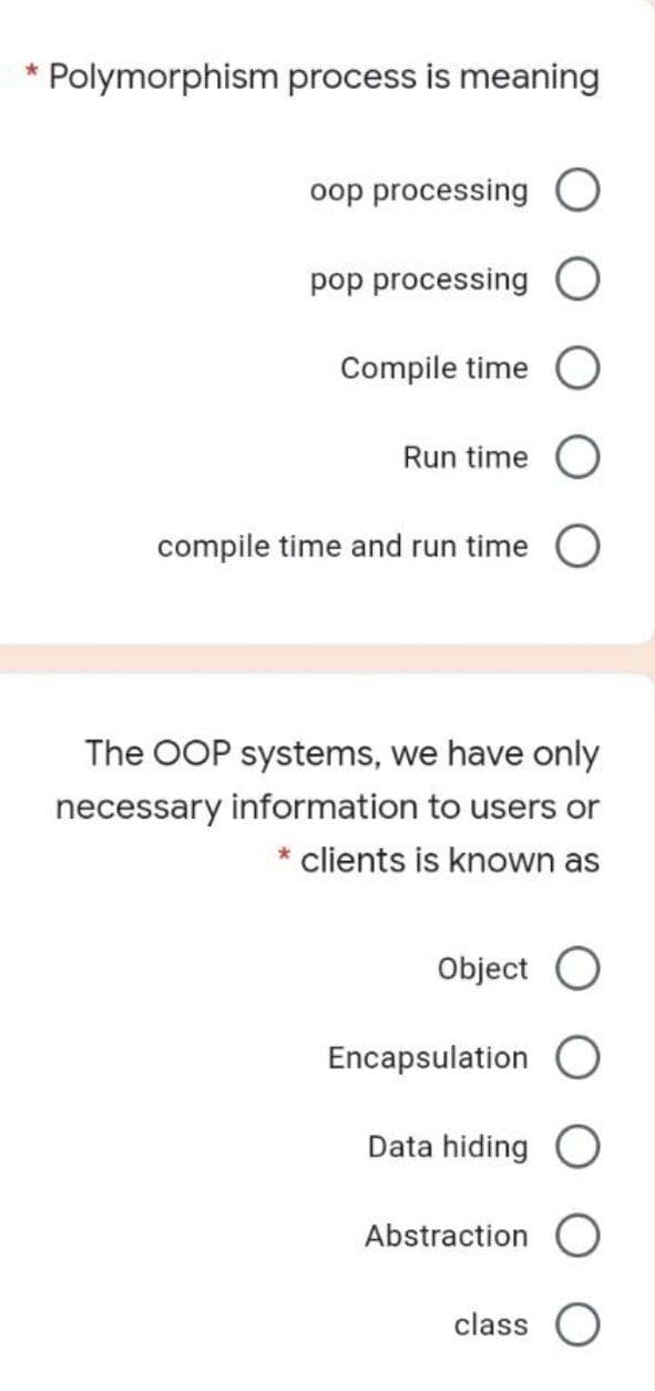 Polymorphism process is meaning
oop processing
pop processing
Compile time
Run time
compile time and run time
The OOP systems, we have only
necessary information to users or
* clients is known as
Object O
Encapsulation
Data hiding
Abstraction
class O
