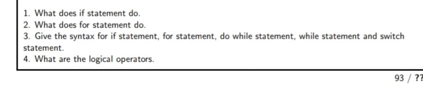 1. What does if statement do.
2. What does for statement do.
3. Give the syntax for if statement, for statement, do while statement, while statement and switch
statement.
4. What are the logical operators.
93 / ??
