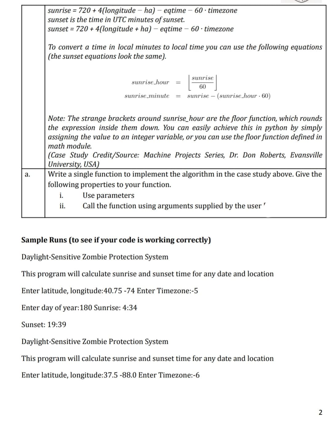 sunrise = 720 + 4(longitude – ha) – eqtime – 60 · timezone
sunset is the time in UTC minutes of sunset.
sunset = 720 + 4(longitude + ha) – eqtime – 60 · timezone
To convert a time in local minutes to local time you can use the following equations
(the sunset equations look the same).
sunrise
sunrise hour
60
sunrise_minute
sunrise – (sunrise_hour · 60)
Note: The strange brackets around sunrise_hour are the floor function, which rounds
the expression inside them down. You can easily achieve this in python by simply
assigning the value to an integer variable, or you can use the floor function defined in
math module.
(Case Study Credit/Source: Machine Projects Series, Dr. Don Roberts, Evansville
University, USA)
Write a single function to implement the algorithm in the case study above. Give the
following properties to your function.
i.
ii.
а.
Use parameters
Call the function using arguments supplied by the user '
Sample Runs (to see if your code is working correctly)
Daylight-Sensitive Zombie Protection System
This program will calculate sunrise and sunset time for any date and location
Enter latitude, longitude:40.75 -74 Enter Timezone:-5
Enter day of year:180 Sunrise: 4:34
Sunset: 19:39
Daylight-Sensitive Zombie Protection System
This
program will calculate sunrise and sunset time for any date and location
Enter latitude, longitude:37.5 -88.0 Enter Timezone:-6
2
