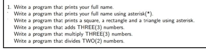 1. Write a program that prints your full name.
Write a program that prints your full name using asterisk(*).
Write a program that prints a square, a rectangle and a triangle using asterisk.
Write a program that adds THREE(3) numbers.
Write a program that multiply THREE(3) numbers.
Write a program that divides TWO(2) numbers.
