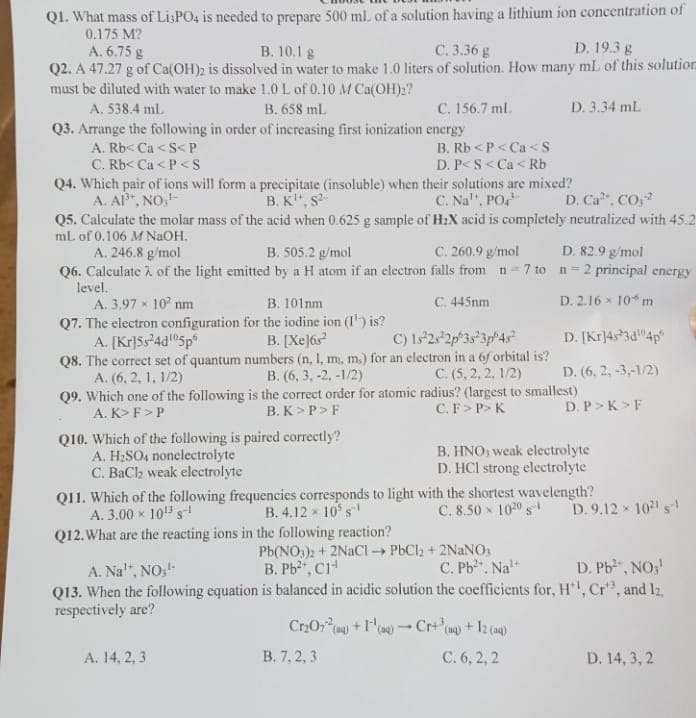 Q1. What mass of Li3PO4 is needed to prepare 500 ml. of a solution having a lithium ion concentration of
0.175 M?
A. 6.75 g
B. 10.1 g
C. 3.36 g
D. 19.3 g
Q2. A 47.27 g of Ca(OH)2 is dissolved in water to make 1.0 liters of solution. How many mL of this solution
must be diluted with water to make 1.0 L of 0.10 M Ca(OH)2?
A. 538.4 ml.
B. 658 ml.
Q3. Arrange the following in order of increasing first ionization energy
A. Rb<Ca<S<P
C. Rb< Ca<P<S
C. 156.7 ml.
Q4. Which pair of ions will form a precipitate (insoluble) when their solutions are mixed?
A. AP³+, NO,¹
B. K¹, S²
C. Na, PO¹
Q10. Which of the following is paired correctly?
A. H₂SO4 nonelectrolyte
C. BaCl₂ weak electrolyte
B. Rb<P<Ca<S
D. P<S<Ca<Rb
D. Ca²+, CO₂-²
Q5. Calculate the molar mass of the acid when 0.625 g sample of H₂X acid is completely neutralized with 45.2
ml. of 0.106 M NaOH.
A. 246.8 g/mol
B. 505.2 g/mol
C. 260.9 g/mol
D. 82.9 g/mol
Q6. Calculate of the light emitted by a H atom if an electron falls from n=7 to n=2 principal energy
level.
A. 3.97 × 10² nm
B. 101mm
C. 445nm
D. 2.16 x 10 m
Q7. The electron configuration for the iodine ion (1¹) is?
A. [Kr]5s²4d¹05p
B. [Xe]6s²
D. [Kr]4s3d¹04p
D. (6. 2, -3,-1/2)
C) 1s 2s 2p 3s 3p 4s²
Q8. The correct set of quantum numbers (n, 1, mi, m.) for an electron in a 6f orbital is?
A. (6, 2, 1, 1/2)
B. (6, 3, -2, -1/2)
C. (5, 2, 2, 1/2)
Q9. Which one of the following is the correct order for atomic radius? (largest to smallest)
A. K> F > P
B.K>P>F
C.F> P> K
A. 14, 2, 3
D. 3.34 mL
Q11. Which of the following frequencies corresponds to light with the shortest wavelength?
A. 3.00 × 10¹3 S-1
B. 4.12 x 10³ s
X
C. 8.50 × 1020 S-¹
Q12. What are the reacting ions in the following reaction?
Pb(NO3)2 + 2NaCl-PbCl₂ + 2NaNO3
B. Pb²+, C1¹
B. 7, 2, 3
B. HNO, weak electrolyte
D. HCI strong electrolyte
C. Pb². Na¹+
D. P> K>F
Cr₂O7² (aq) +1¹(aq) → Cr+³(aq) + 12 (aq)
1
C. 6, 2, 2
A. Na¹*, NO,¹-
D. Pb²+, NO3¹
Q13. When the following equation is balanced in acidic solution the coefficients for, H¹, Cr3, and Iz
respectively are?
D.9.12 × 1021 1
D. 14, 3, 2