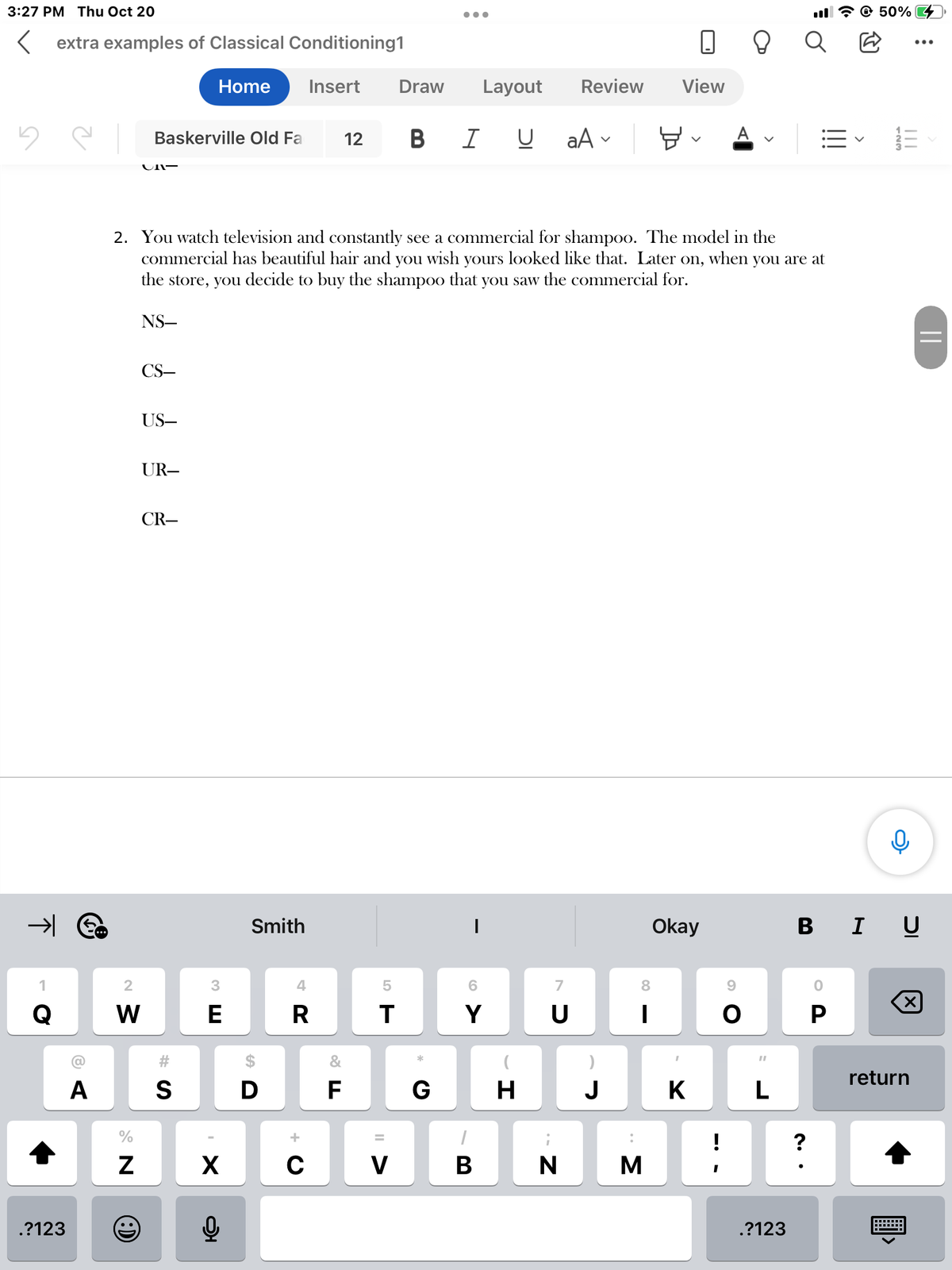 3:27 PM Thu Oct 20
5
extra examples of Classical Conditioning1
Home
→ €
1
Q
.?123
6 A
A
2
W
%
N
Baskerville Old Fa
(:)
UNI-
NS-
CS-
US-
UR-
2. You watch television and constantly see a commercial for shampoo. The model in the
commercial has beautiful hair and you wish yours looked like that. Later on, when you are at
the store, you decide to buy the shampoo that you saw the commercial for.
CR-
S
3
E
X
Q
Smith
D
Insert
4
R
C
12
&
F
5
T
V
Draw Layout Review
●●●
BI UaA ✓
*
G
I
6
Y
7
Ú
כ
א
H
BN
J
:
8
I
0
View
M
Okay
K
!
I
8 Q
A
O
"I
L
.?123
=✓
?
@ 50%
P
123
||||
BIU
X
||
return