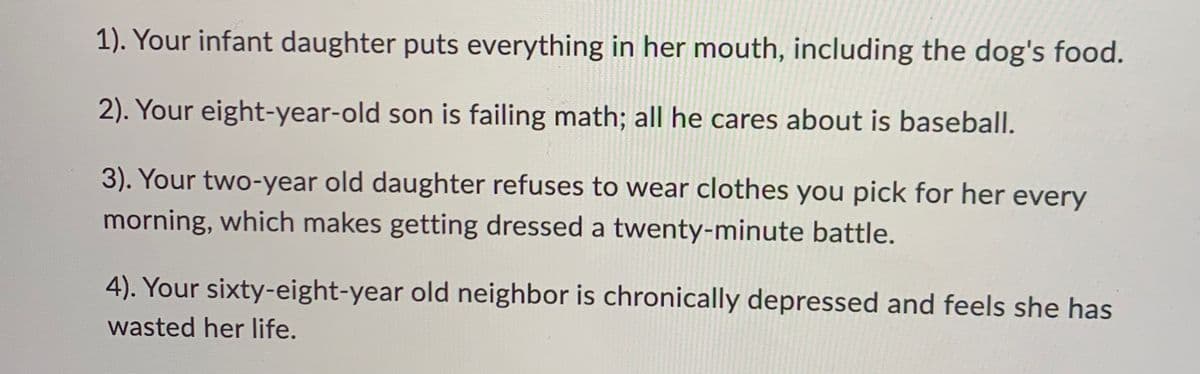 1). Your infant daughter puts everything in her mouth, including the dog's food.
2). Your eight-year-old son is failing math; all he cares about is baseball.
3). Your two-year old daughter refuses to wear clothes you pick for her every
morning, which makes getting dressed a twenty-minute battle.
4). Your sixty-eight-year old neighbor is chronically depressed and feels she has
wasted her life.