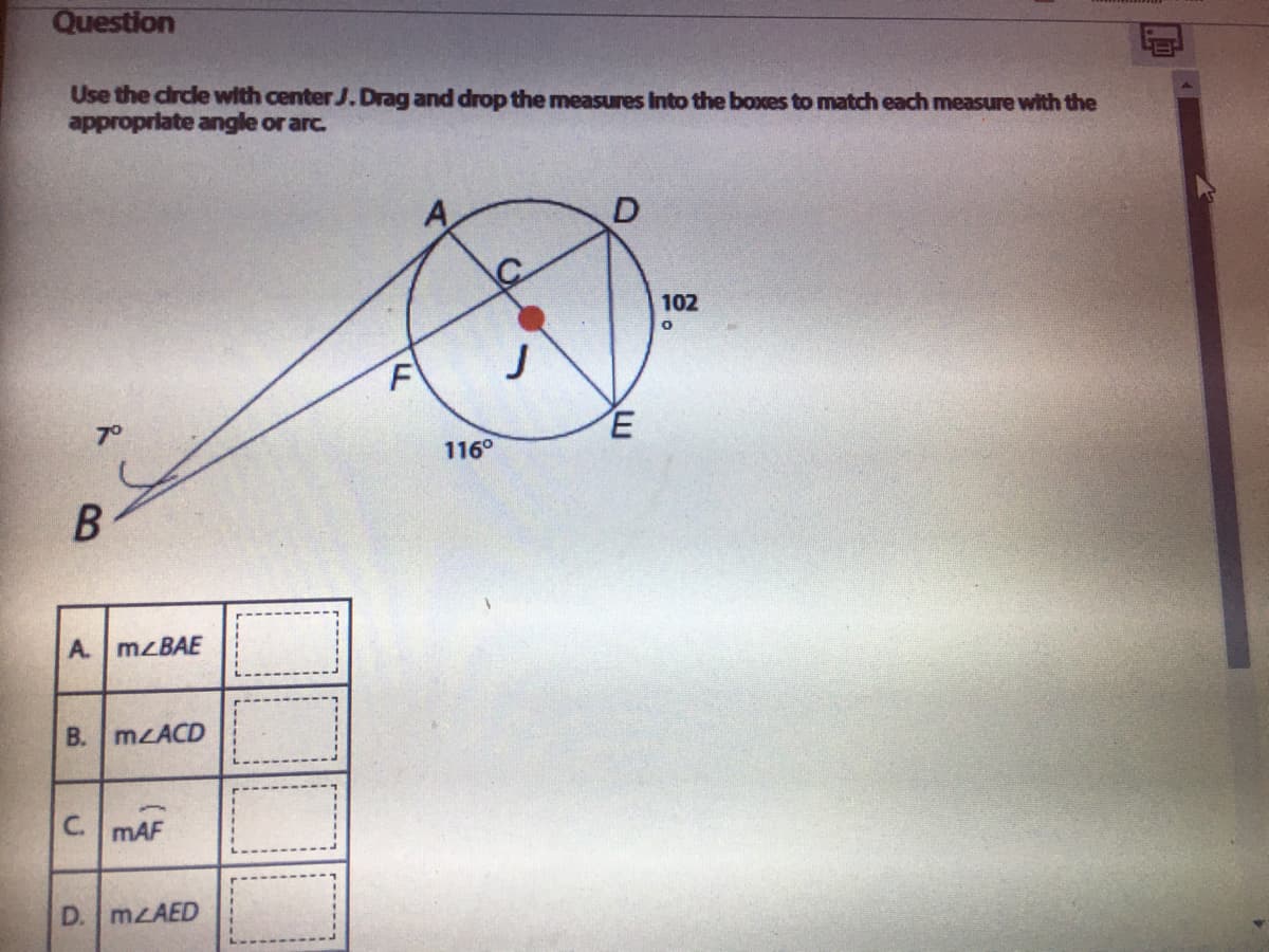 Question
Use the circle with center J.Drag and drop the measures Into the boxes to match each measure with the
approprlate angle or arc.
102
J
F
116°
A. MZBAE
B. m ACD
C. mAF
D. MLAED
