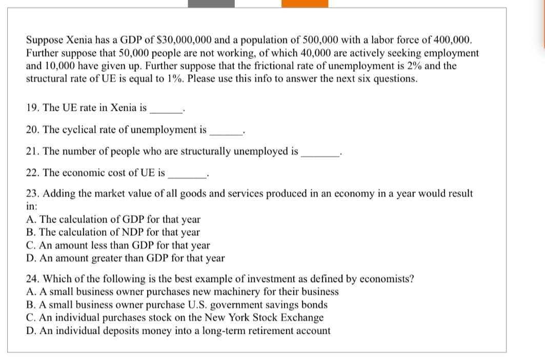 Suppose Xenia has a GDP of $30,000,000 and a population of 500,000 with a labor force of 400,000.
Further suppose that 50,000 people are not working, of which 40,000 are actively seeking employment
and 10,000 have given up. Further suppose that the frictional rate of unemployment is 2% and the
structural rate of UE is equal to 1%. Please use this info to answer the next six questions.
19. The UE rate in Xenia is
20. The cyclical rate of unemployment is
21. The number of people who are structurally unemployed is
22. The economic cost of UE is
23. Adding the market value of all goods and services produced in an economy in a year would result
in:
A. The calculation of GDP for that year
B. The calculation of NDP for that year
C. An amount less than GDP for that year
D. An amount greater than GDP for that year
24. Which of the following is the best example of investment as defined by economists?
A. A small business owner purchases new machinery for their business
B. A small business owner purchase U.S. government savings bonds
C. An individual purchases stock on the New York Stock Exchange
D. An individual deposits money into a long-term retirement account