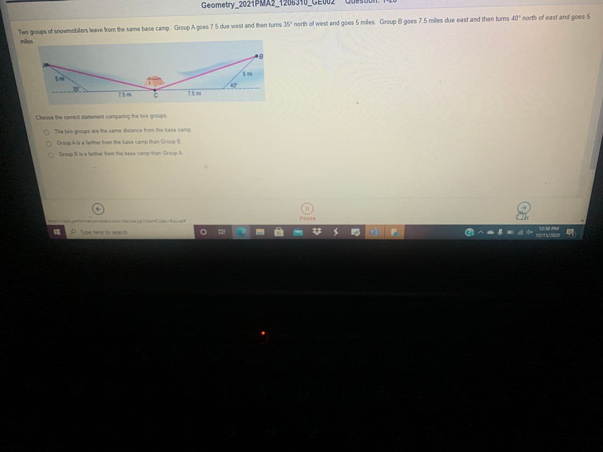 Geometry_2021PMA2_1206310_GE002
goes
Two groups of snowmobilers leave from the same base camp. Group A goes 7.5 due west and then turns 35° north of west and goes 5 miles. Group B goes 7.5 miles due east and then turns 40° north of east and
miles.
AP
5 mi
5 mi
40
35
7.5 mi
C
7.5 mi
Choose the correct statement comparing the two groups.
O The two groups are the same distance from the base camp.
Group A is a farther from the base camp than Group B.
Group B is a farther from the base camp than Group A.
Pause
https//ola3 performancematters.com/ola/ola.jsp?clientCode=fiduval
12:38 PM
PType here to search
12/15/2020
