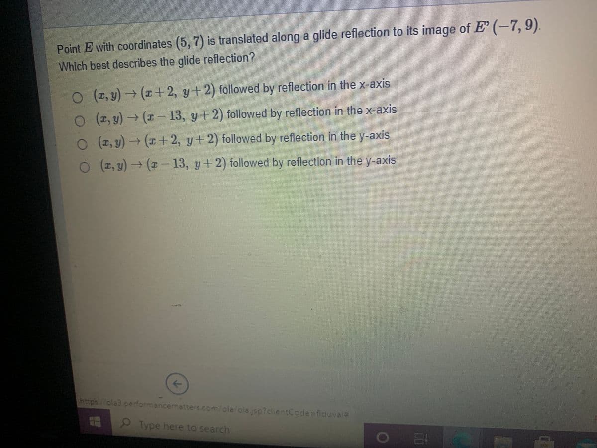Point E with coordinates (5, 7) is translated along a glide reflection to its image of E (-7, 9).
Which best describes the glide reflection?
O 1, y)→ (r+2, y+2) followed by reflection in the x-axis
O (2, y) → (r - 13, y+ 2) followed by reflection in the x-axis
O (2, y) (r + 2, y +2) followed by reflection in the y-axis
O (2, y) → (x 13, y+ 2) followed by reflection in the y-axis
https://ola3 performancematters.com/ola/olajsp?clientCode=flduval=
Type here to search
00
