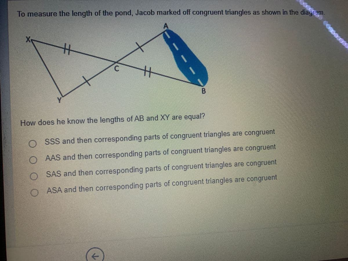 To measure the length of the pond, Jacob marked off congruent triangles as shown in the diagram
How does he know the lengths of AB and XY are equal?
O SSS and then corresponding parts of congruent triangles are congruent
AAS and then corresponding parts of congruent triangles are congruent
O SAS and then corresponding parts of congruent triangles are congruent
O ASA and then corresponding parts of congruent triangles are congruent
OO 0 0
