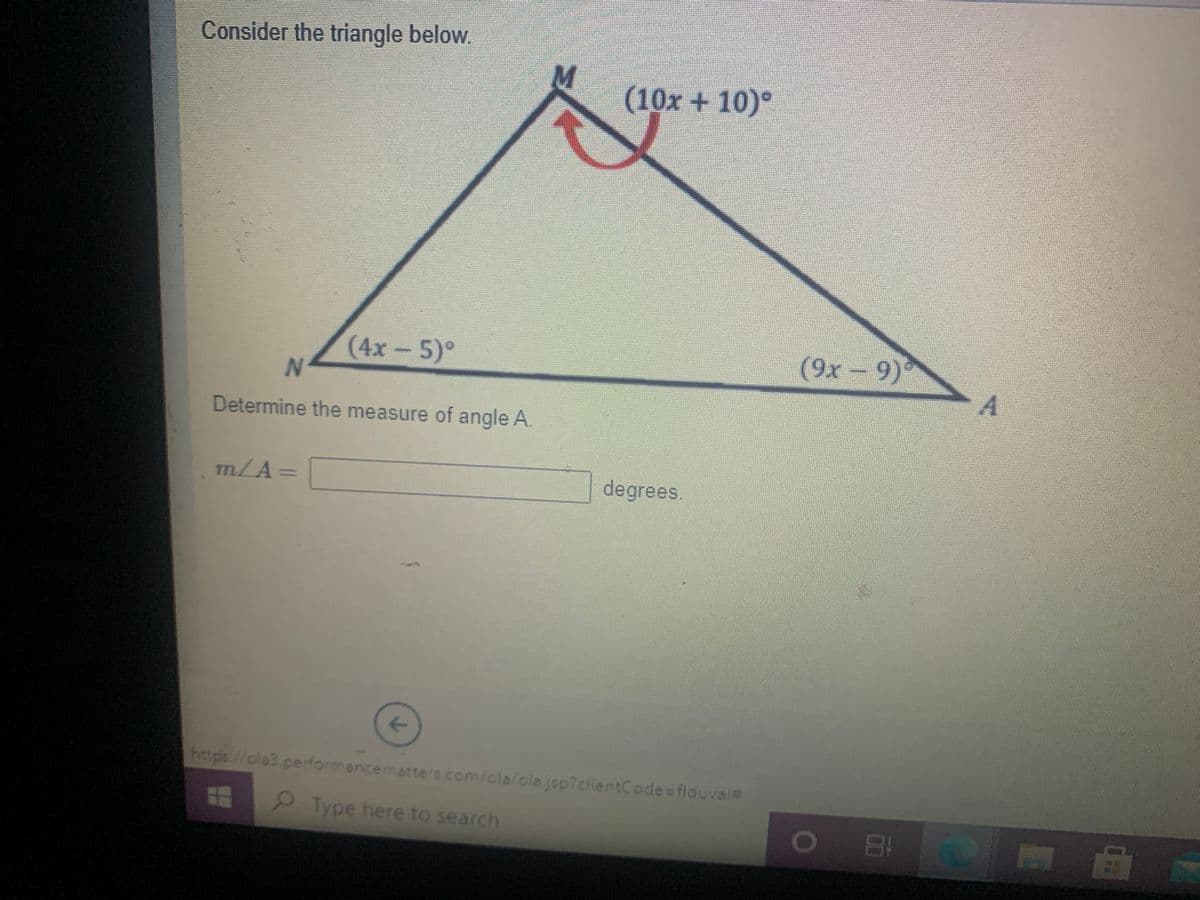 Consider the triangle below.
(10x+ 10)°
(4x-5)°
(9x-9)°
Determine the measure of angle A.
m/A=
degrees.
<>
https//ola3.perdormancematters.com/cla/ola.jsp?clientCode=flduva%#
Type here to search
