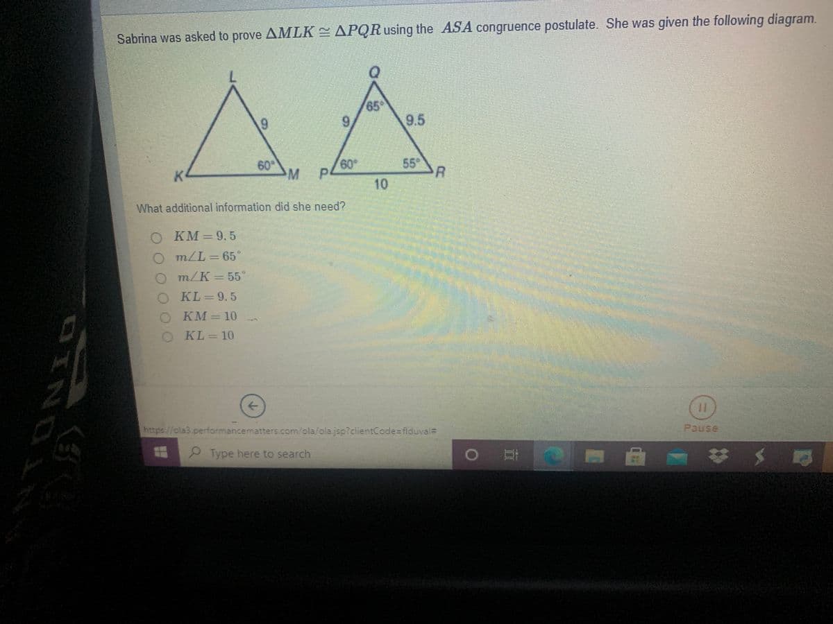 Sabrina was asked to prove AMLK = APQRusing the ASA congruence postulate. She was given the following diagram.
65
9.
9.
9.5
K
60
M.
60
55
10
What additional information did she need?
KM
9.5
m/L 65°
m/K = 55°
KL =9.5
KM
кМ -10
KL= 10
->
https//ola3.performancematters.com/ola/olajsp?clientCode=flduval=
Pause
Type here to search
DINO
