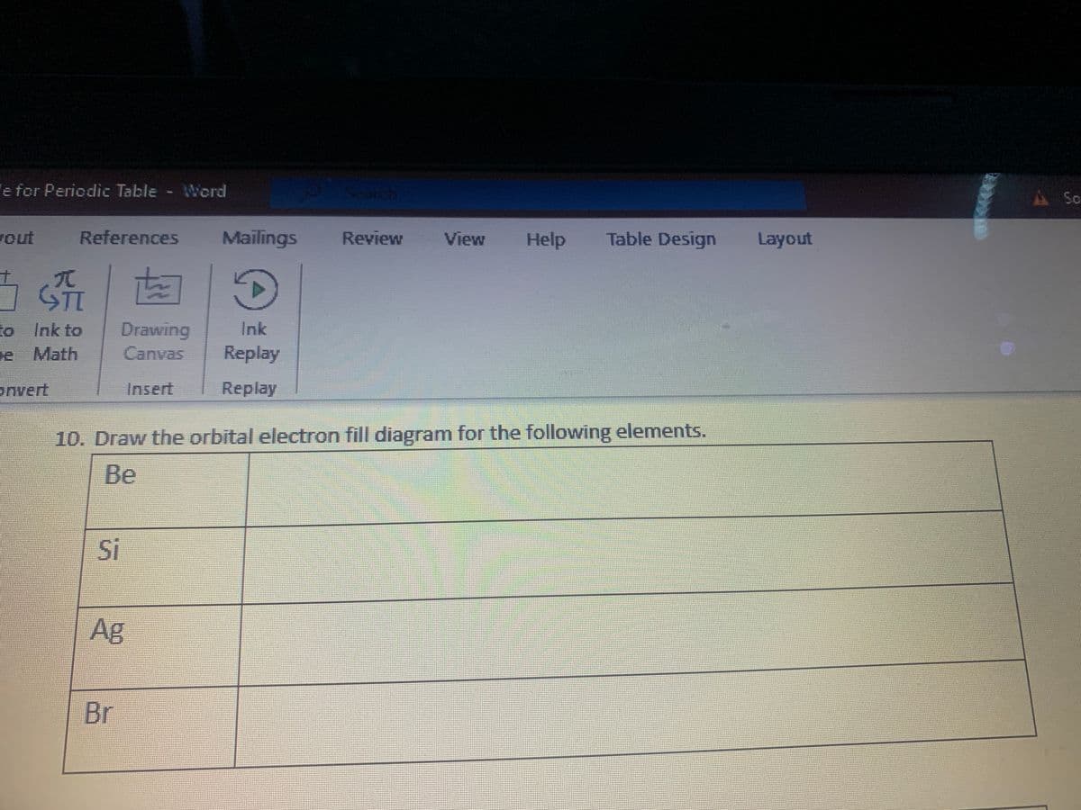 e for Periodic Table - Word
A So
wout
References
Mailings
Review
View
Help
Table Design
Layout
to Ink to
Drawing
Ink
e Math
Canvas
Replay
onvert
Insert
Replay
10. Draw the orbital electron fill diagram for the following elements.
Be
Si
Ag
Br
