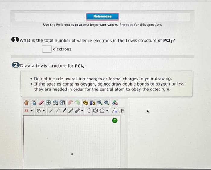 References
Use the References to access important values if needed for this question.
1 What is the total number of valence electrons in the Lewis structure of PCI5?
electrons
2 Draw a Lewis structure for PCls.
• Do not include overall ion charges or formal charges in your drawing.
• If the species contains oxygen, do not draw double bonds to oxygen unless
they are needed in order for the central atom to obey the octet rule.
***
4
Jn [F