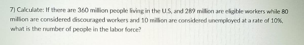 7) Calculate: If there are 360 million people living in the U.S, and 289 million are eligible workers while 80
million are considered discouraged workers and 10 million are considered unemployed at a rate of 10%,
what is the number of people in the labor force?
