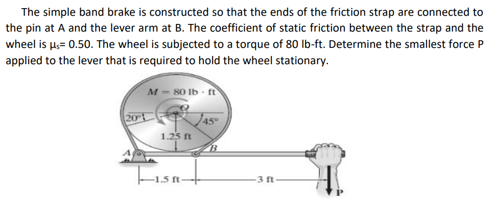 The simple band brake is constructed so that the ends of the friction strap are connected to
the pin at A and the lever arm at B. The coefficient of static friction between the strap and the
wheel is µs= 0.50. The wheel is subjected to a torque of 80 lb-ft. Determine the smallest force P
applied to the lever that is required to hold the wheel stationary.
M= 80 lb - ft
20
45°
1.25 ft
-1.5 ft
3 ft
