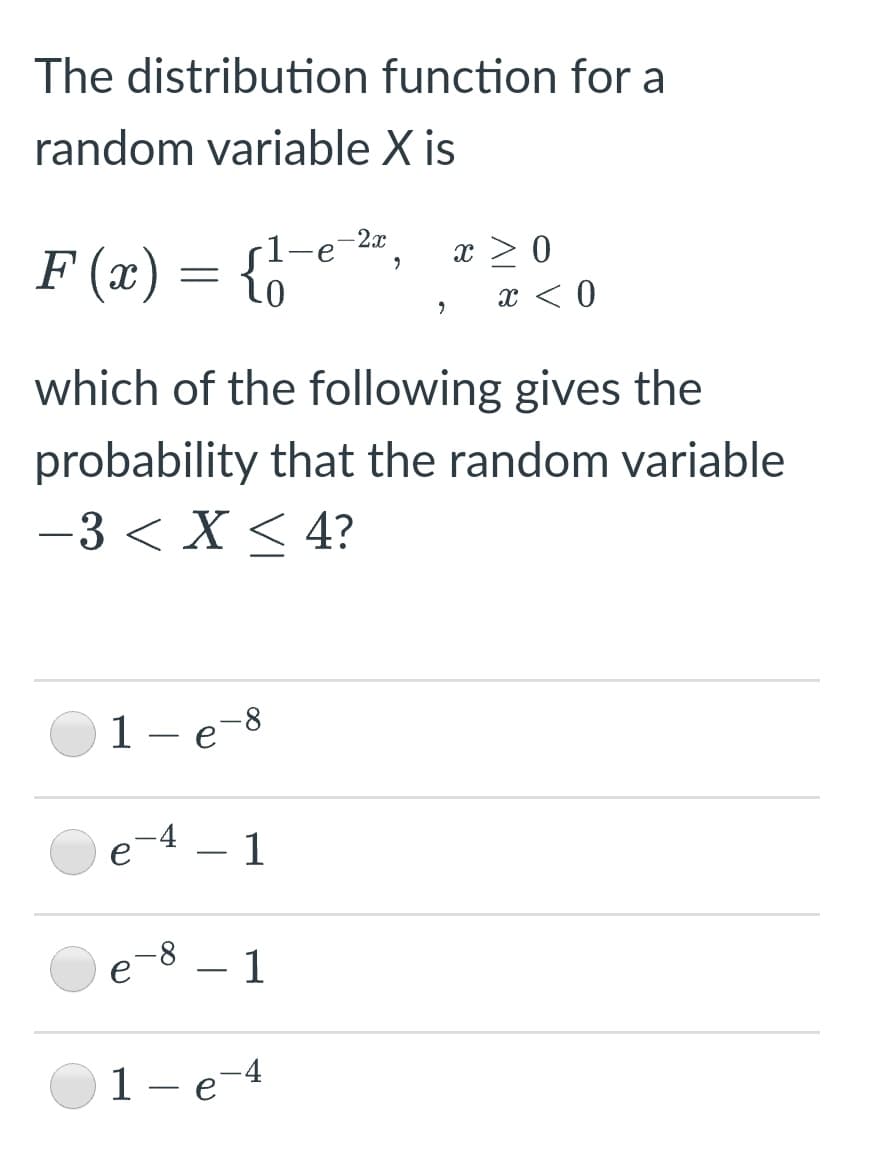 The distribution function for a
random variable X is
2x
F (x) = {6
x > 0
x < 0
which of the following gives the
probability that the random variable
-3 < X < 4?
1 – e-8
1
-
- 1
1 – e-4
