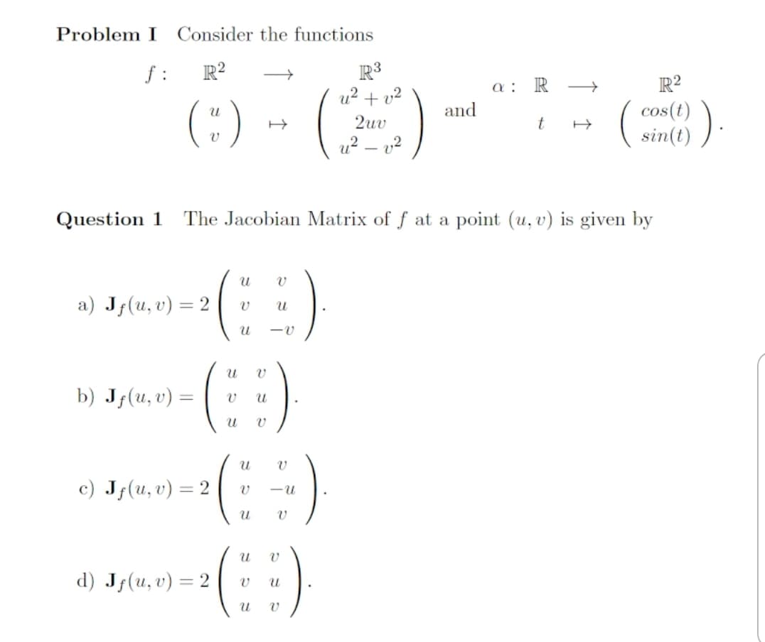 Problem I
Consider the functions
R3
u? + v?
f :
R?
a :
R
R?
(:) - (E)
and
cos(t)
sin(t)
2uv
t
u? – 12
Question 1
The Jacobian Matrix of f at a point (u, v) is given by
a) Jf(u, v) = 2
b) J;(u, v) =
:)
c) Jf(u,v) = 2
-u
d) Jf(u, v) = 2
