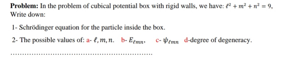 Problem: In the problem of cubical potential box with rigid walls, we have: {² + m² + n² = 9,
Write down:
1- Schrödinger equation for the particle inside the box.
2- The possible values of: a- l, m, n. b- Eemn:
c- Pemn d-degree of degeneracy.
