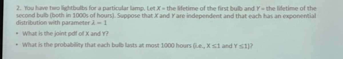 2. You have two lightbulbs for a particular lamp. Let X = the lifetime of the first bulb and Y = the lifetime of the
second bulb (both in 1000s of hours). Suppose that X and Y are independent and that each has an exponential
distribution with parameter λ=1
• What is the joint pdf of X and Y?
• What is the probability that each bulb lasts at most 1000 hours (i.e., X ≤1 and Y ≤1)?