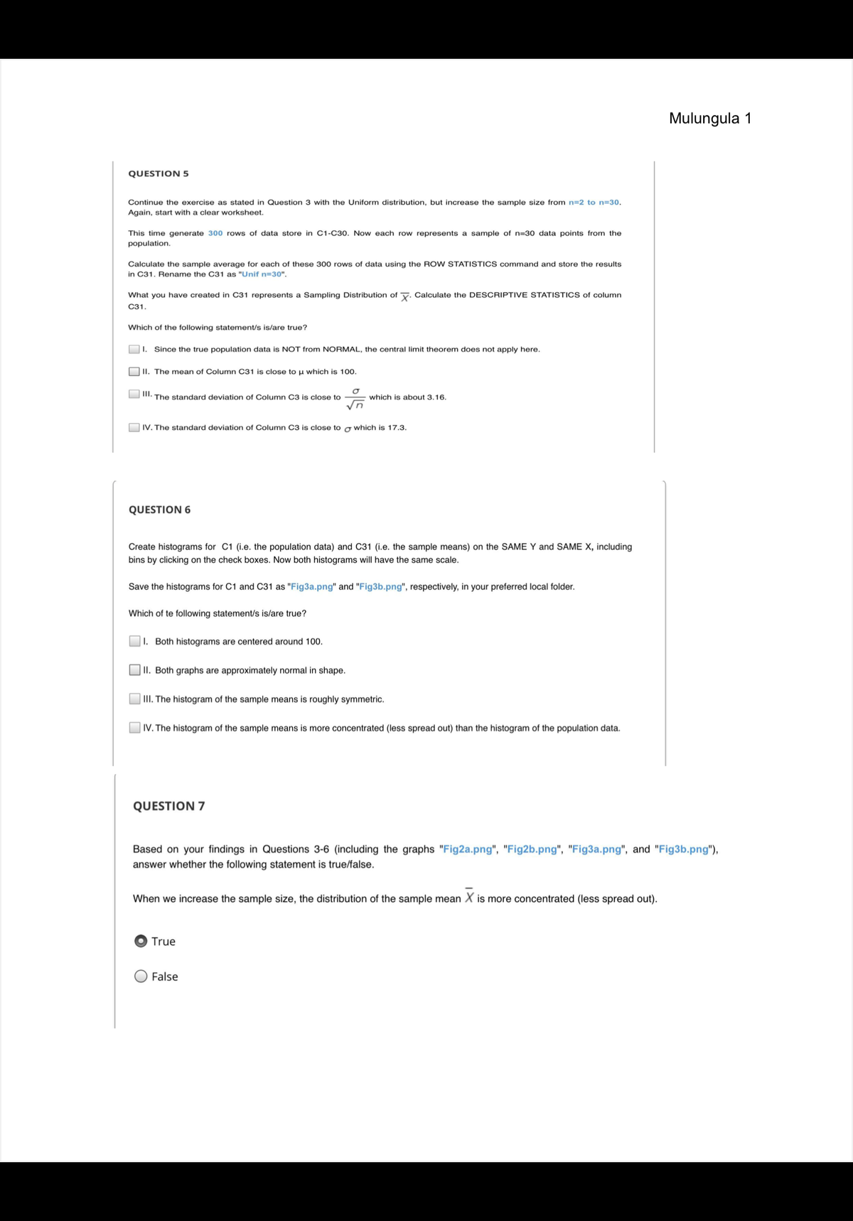 **Question 5**

Continue the exercise as stated in Question 3 with the Uniform distribution, but increase the sample size from n=2 to n=30. Again, start with a clear worksheet.

This time generate 300 rows of data store in C1-C30. Now each row represents a sample of n=30 data points from the population.

Calculate the sample average for each of these 300 rows of data using the ROW STATISTICS command and store the results in C31. Rename the C31 as \(\bar{x}_{n=30}\).

What you have created in C31 represents a Sampling Distribution of \(\bar{x}\). Calculate the DESCRIPTIVE STATISTICS of column C31.

Which of the following statement/s is/are true?

- [ ] I. Since the true population data is NOT from NORMAL, the central limit theorem does not apply here.
- [ ] II. The mean of Column C31 is close to μ which is 100.
- [ ] III. The standard deviation of Column C3 is close to \(\frac{\sigma}{\sqrt{n}}\) which is about 3.16.
- [ ] IV. The standard deviation of Column C3 is close to σ which is 17.3.

---

**Question 6**

Create histograms for C1 (i.e. the population data) and C31 (i.e. the sample means) on the SAME Y and SAME X, including bins by clicking on the check boxes. Now both histograms will have the same scale.

Save the histograms for C1 and C31 as "Fig3a.png" and "Fig3b.png", respectively, in your preferred local folder.

Which of the following statement/s is/are true?

- [ ] I. Both histograms are centered around 100.
- [ ] II. Both graphs are approximately normal in shape.
- [ ] III. The histogram of the sample means is roughly symmetric.
- [ ] IV. The histogram of the sample means is more concentrated (less spread out) than the histogram of the population data.

---

**Question 7**

Based on your findings in Questions 3-6 (including the graphs "Fig2a.png", "Fig2b.png", "Fig3a.png", and "Fig3b.png"), answer whether the following statement is true/false.

When we increase the sample size, the distribution of the sample mean \(\bar{x}\