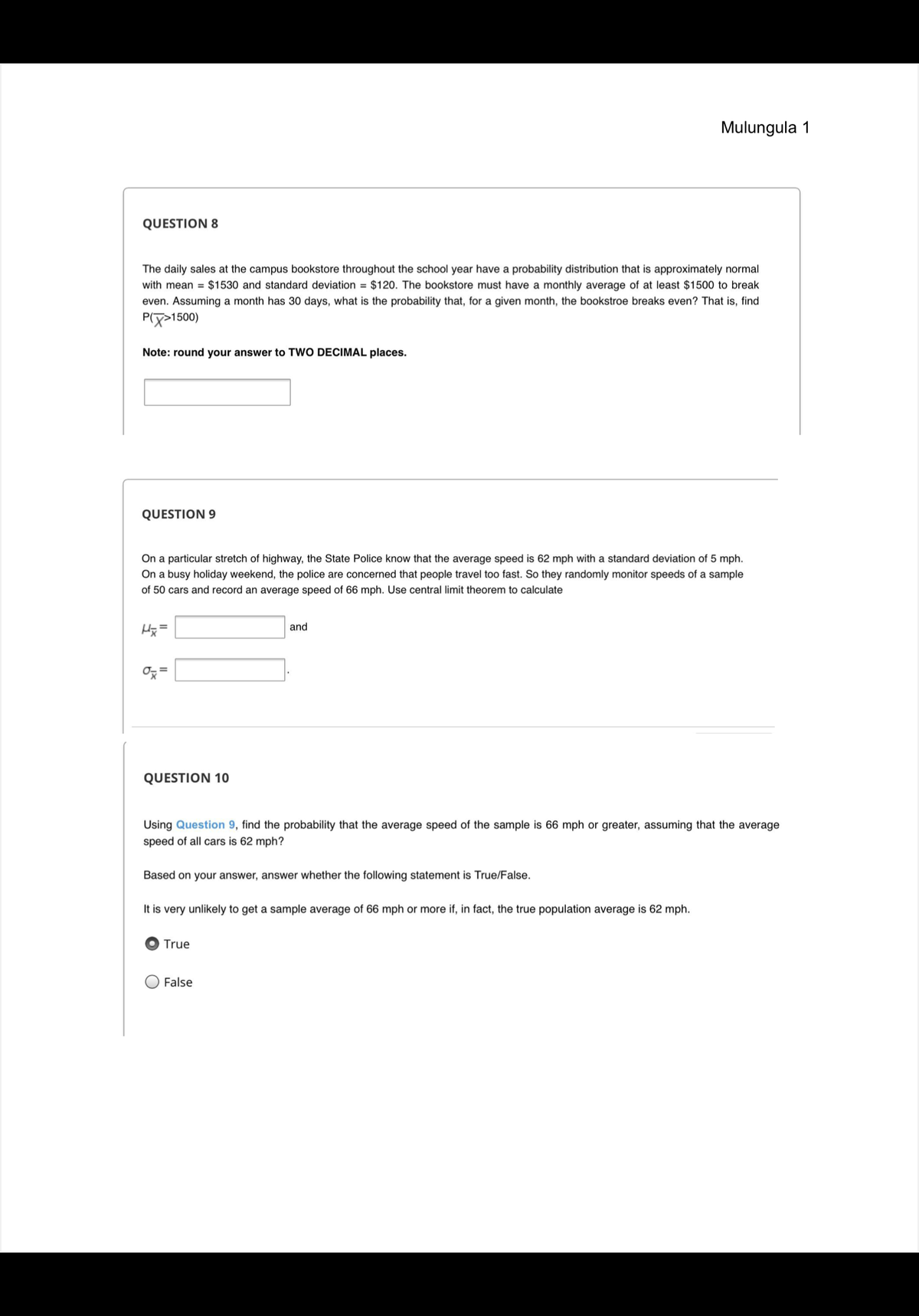 **Question 8**

The daily sales at the campus bookstore throughout the school year have a probability distribution that is approximately normal with mean = $1530 and standard deviation = $120. The bookstore must have a monthly average of at least $1500 to break even. Assuming a month has 30 days, what is the probability that, for a given month, the bookstore breaks even? That is, find P(X̄ > 1500).

*Note: round your answer to TWO DECIMAL places.*

(Answer Box)

---

**Question 9**

On a particular stretch of highway, the State Police know that the average speed is 62 mph with a standard deviation of 5 mph. On a busy holiday weekend, the police are concerned that people travel too fast. So they randomly monitor speeds of a sample of 50 cars and record an average speed of 66 mph. Use central limit theorem to calculate

μₓ̄ = (Input Box) and

σₓ̄ = (Input Box).

---

**Question 10**

Using **Question 9**, find the probability that the average speed of the sample is 66 mph or greater, assuming that the average speed of all cars is 62 mph?

Based on your answer, answer whether the following statement is True/False.

It is very unlikely to get a sample average of 66 mph or more if, in fact, the true population average is 62 mph.

(O) True

( ) False