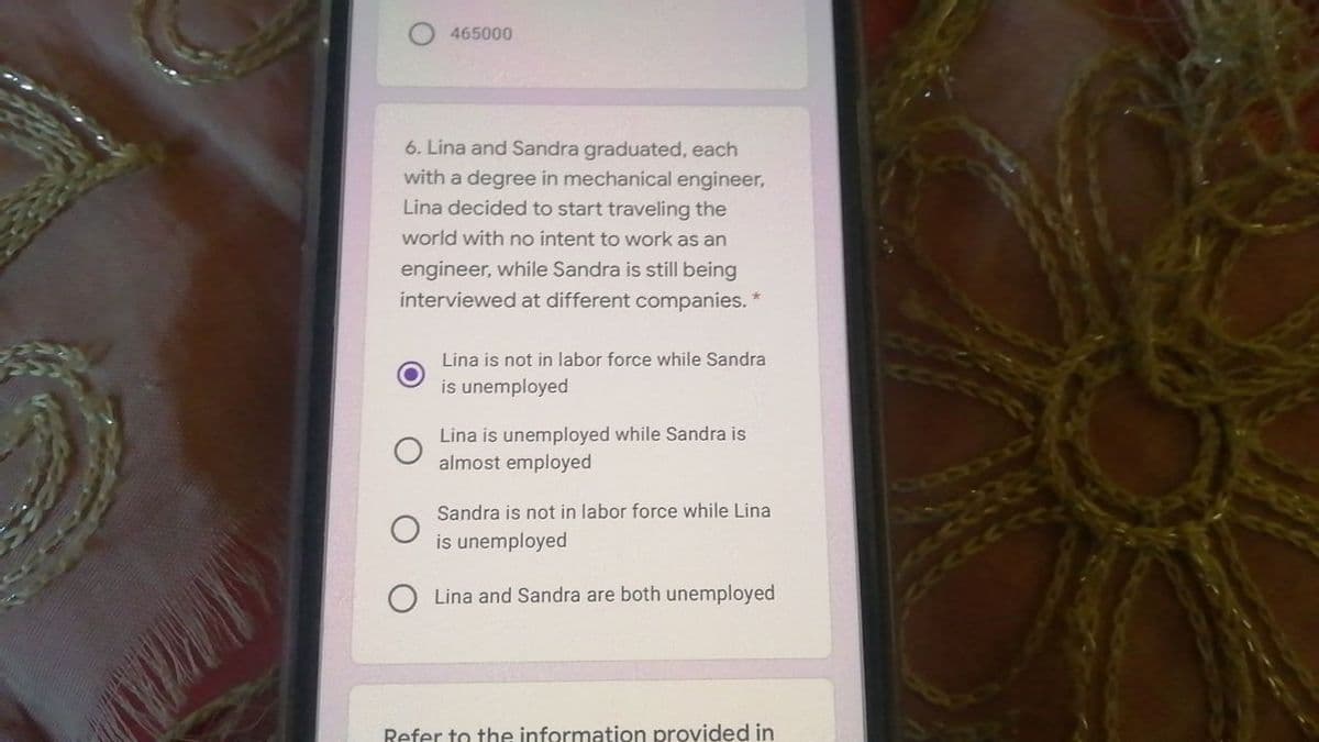 465000
6. Lina and Sandra graduated, each
with a degree in mechanical engineer,
Lina decided to start traveling the
world with no intent to work as an
engineer, while Sandra is still being
interviewed at different companies."
Lina is not in labor force while Sandra
is unemployed
Lina is unemployed while Sandra is
almost employed
Sandra is not in labor force while Lina
is unemployed
Lina and Sandra are both unemployed
Refer to the information provided in
