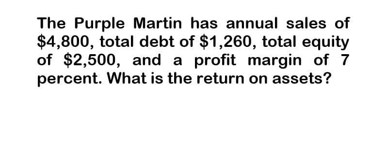 The Purple Martin has annual sales of
$4,800, total debt of $1,260, total equity
of $2,500, and a profit margin of 7
percent. What is the return on assets?