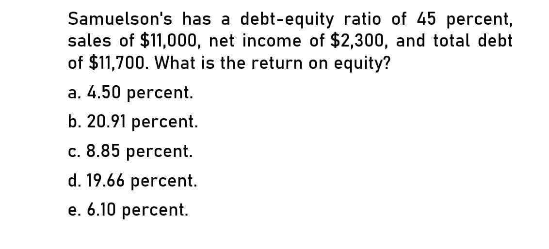 Samuelson's has a debt-equity ratio of 45 percent,
sales of $11,000, net income of $2,300, and total debt
of $11,700. What is the return on equity?
a. 4.50 percent.
b. 20.91 percent.
c. 8.85 percent.
d. 19.66 percent.
e. 6.10 percent.