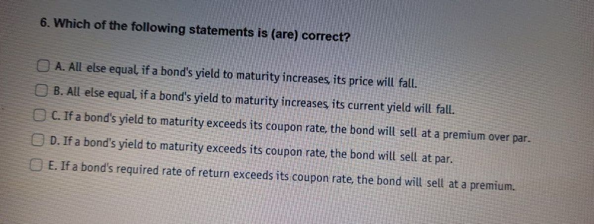 6. Which of the following statements is (are) correct?
O A. All else equal, if a bond's yield to maturity increases, its price will fall.
O B. All else equal, if a bond's yield to maturity increases, its current yield will fall.
O C. If a bond's yield to maturity exceeds its coupon rate, the bond will sell at a premium over par.
O D. If a bond's yield to maturity exceeds its coupon rate, the bond will sell at par.
O E. If a bond's required rate of return exceeds its coupon rate, the bond will sell at a premium.
