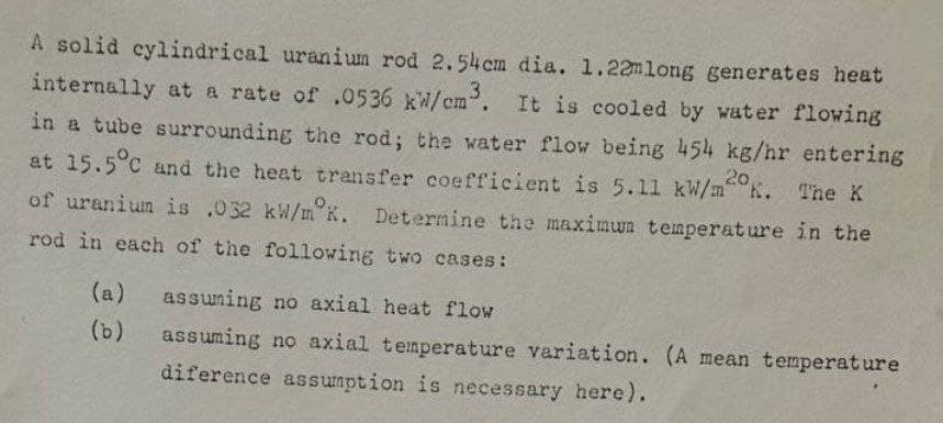 A solid cylindrical uranium rod 2.54 cm dia. 1.22mlong generates heat
internally at a rate of .0536 kW/cm³. It is cooled by water flowing
3
20
in a tube surrounding the rod; the water flow being 454 kg/hr entering
at 15.5°C and the heat transfer coefficient is 5.11 kW/mK. The K
of uranium is .032 kW/mK. Determine the maximum temperature in the
rod in each of the following two cases:
(a)
(b)
assuning no axial heat flow
assuming no axial temperature variation. (A mean temperature
diference assumption is necessary here).