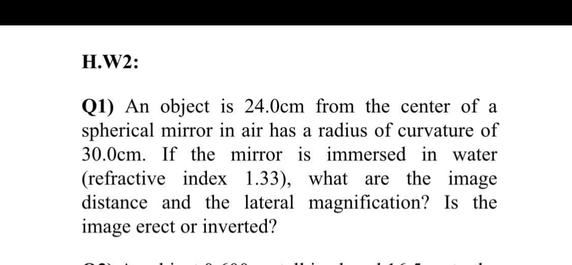 H.W2:
Q1) An object is 24.0cm from the center of a
spherical mirror in air has a radius of curvature of
30.0cm. If the mirror is immersed in water
(refractive index 1.33), what are the image
distance and the lateral magnification? Is the
image erect or inverted?