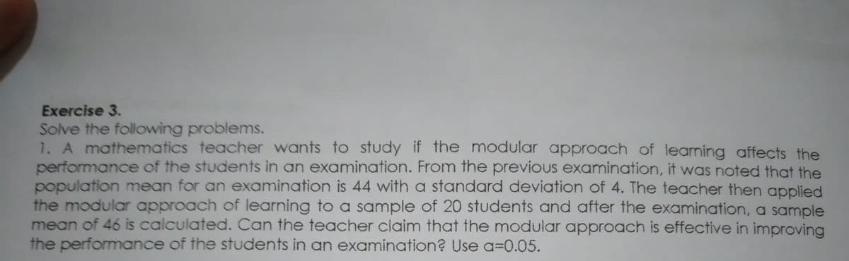 Exercise 3.
Solve the following problems.
1. A mathematics teacher wants to study if the modular approach of learning affects the
performance of the students in an examination. From the previous examination, it was noted that the
population mean for an examination is 44 with a standard deviation of 4. The teacher then applied
the modular approach of learning to a sample of 20 students and after the examination, a sample
mean of 46 is calculated. Can the teacher claim that the modular approach is effective in improving
the performance of the students in an examination? Use a=0.05.
